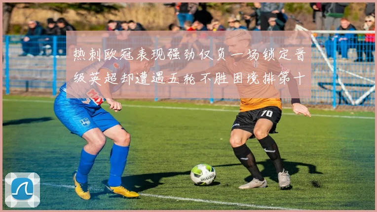 热刺欧冠表现强劲仅负一场锁定晋级英超却遭遇五轮不胜困境排第十四